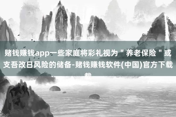 赌钱赚钱app一些家庭将彩礼视为＂养老保险＂或支吾改日风险的储备-赌钱赚钱软件(中国)官方下载