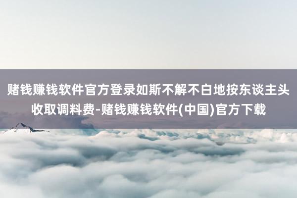 赌钱赚钱软件官方登录如斯不解不白地按东谈主头收取调料费-赌钱赚钱软件(中国)官方下载