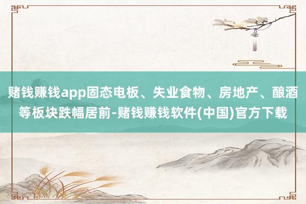 赌钱赚钱app固态电板、失业食物、房地产、酿酒等板块跌幅居前-赌钱赚钱软件(中国)官方下载