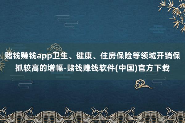 赌钱赚钱app卫生、健康、住房保险等领域开销保抓较高的增幅-赌钱赚钱软件(中国)官方下载