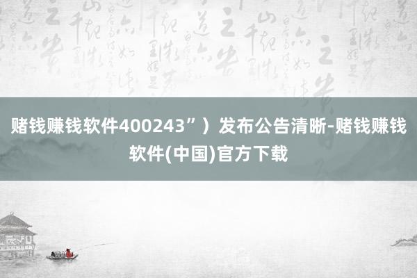 赌钱赚钱软件400243”）发布公告清晰-赌钱赚钱软件(中国)官方下载