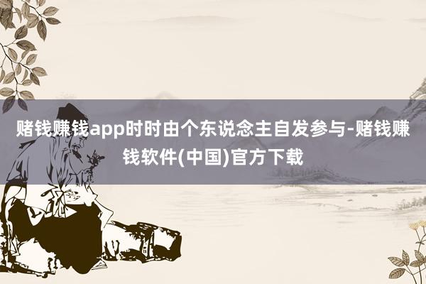 赌钱赚钱app时时由个东说念主自发参与-赌钱赚钱软件(中国)官方下载
