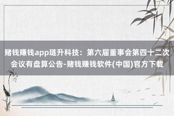 赌钱赚钱app琏升科技：第六届董事会第四十二次会议有盘算公告-赌钱赚钱软件(中国)官方下载