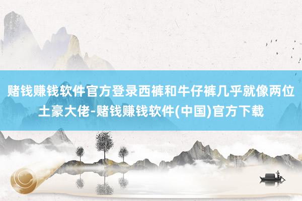 赌钱赚钱软件官方登录西裤和牛仔裤几乎就像两位土豪大佬-赌钱赚钱软件(中国)官方下载
