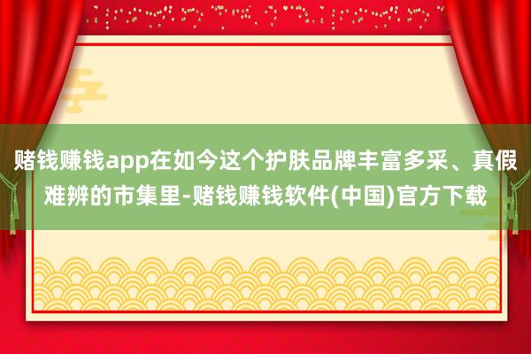 赌钱赚钱app在如今这个护肤品牌丰富多采、真假难辨的市集里-赌钱赚钱软件(中国)官方下载