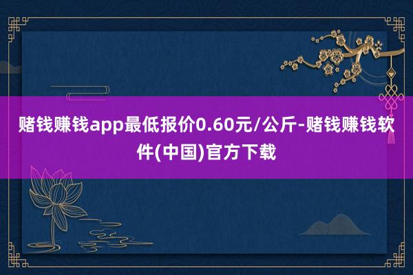 赌钱赚钱app最低报价0.60元/公斤-赌钱赚钱软件(中国)官方下载