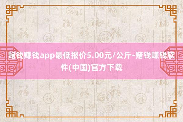 赌钱赚钱app最低报价5.00元/公斤-赌钱赚钱软件(中国)官方下载