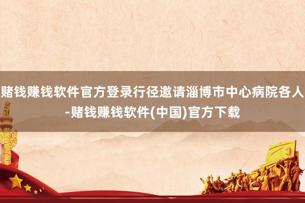 赌钱赚钱软件官方登录行径邀请淄博市中心病院各人-赌钱赚钱软件(中国)官方下载
