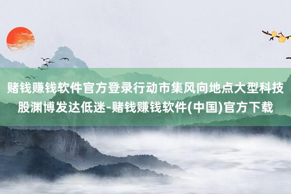 赌钱赚钱软件官方登录行动市集风向地点大型科技股渊博发达低迷-赌钱赚钱软件(中国)官方下载