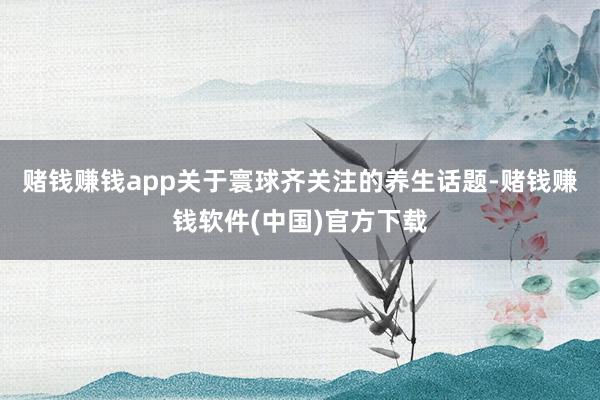 赌钱赚钱app关于寰球齐关注的养生话题-赌钱赚钱软件(中国)官方下载