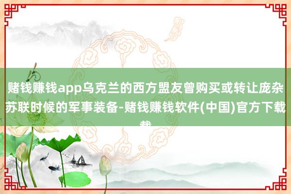 赌钱赚钱app乌克兰的西方盟友曾购买或转让庞杂苏联时候的军事装备-赌钱赚钱软件(中国)官方下载