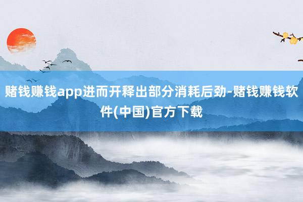 赌钱赚钱app进而开释出部分消耗后劲-赌钱赚钱软件(中国)官方下载