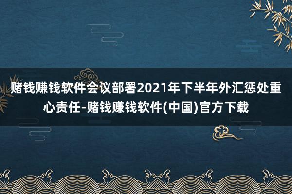 赌钱赚钱软件会议部署2021年下半年外汇惩处重心责任-赌钱赚钱软件(中国)官方下载