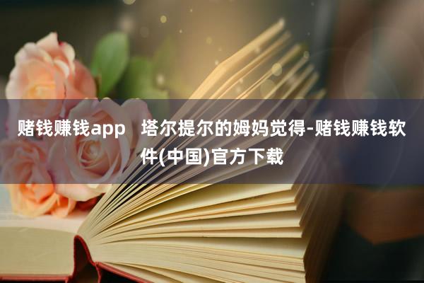 赌钱赚钱app   塔尔提尔的姆妈觉得-赌钱赚钱软件(中国)官方下载