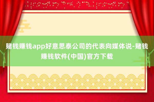 赌钱赚钱app好意思泰公司的代表向媒体说-赌钱赚钱软件(中国)官方下载