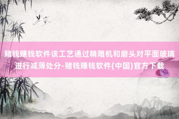赌钱赚钱软件该工艺通过精雕机和磨头对平面玻璃进行减薄处分-赌钱赚钱软件(中国)官方下载