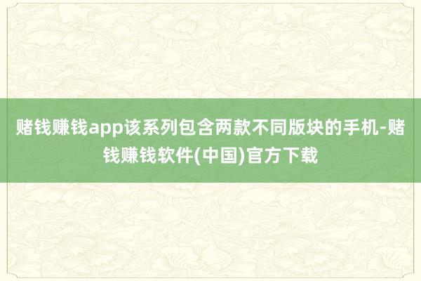 赌钱赚钱app该系列包含两款不同版块的手机-赌钱赚钱软件(中国)官方下载