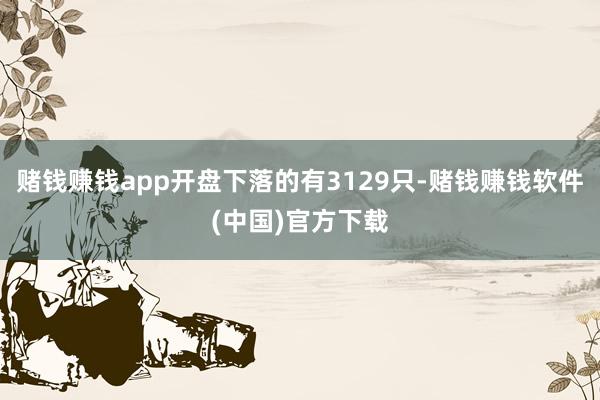 赌钱赚钱app开盘下落的有3129只-赌钱赚钱软件(中国)官方下载