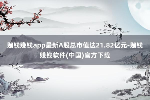 赌钱赚钱app最新A股总市值达21.82亿元-赌钱赚钱软件(中国)官方下载