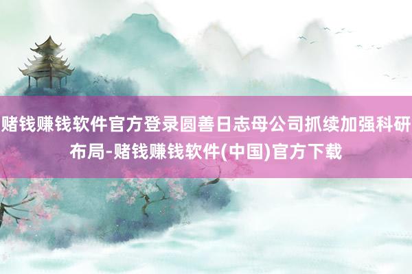 赌钱赚钱软件官方登录圆善日志母公司抓续加强科研布局-赌钱赚钱软件(中国)官方下载