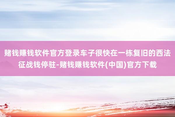 赌钱赚钱软件官方登录车子很快在一栋复旧的西法征战钱停驻-赌钱赚钱软件(中国)官方下载