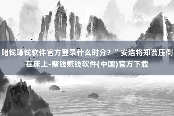 赌钱赚钱软件官方登录什么时分？”安浩将郑芸压倒在床上-赌钱赚钱软件(中国)官方下载