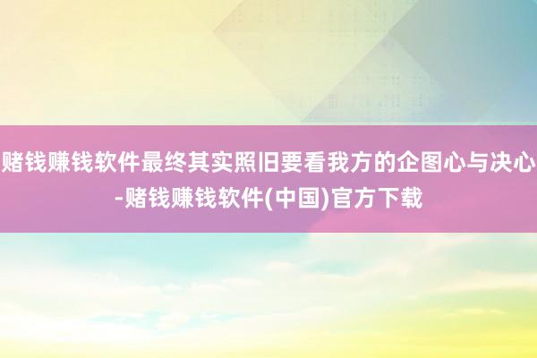 赌钱赚钱软件最终其实照旧要看我方的企图心与决心-赌钱赚钱软件(中国)官方下载