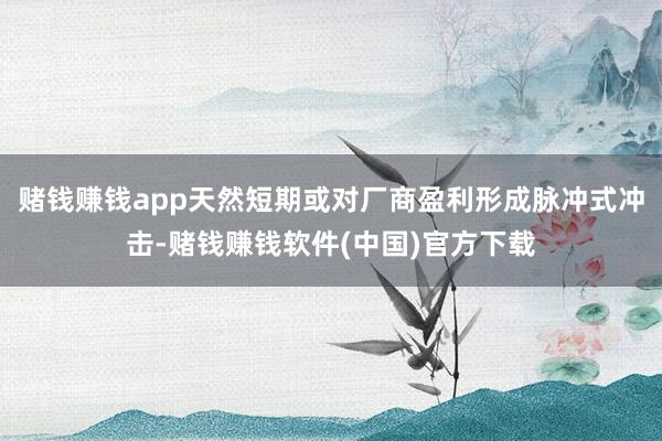赌钱赚钱app天然短期或对厂商盈利形成脉冲式冲击-赌钱赚钱软件(中国)官方下载