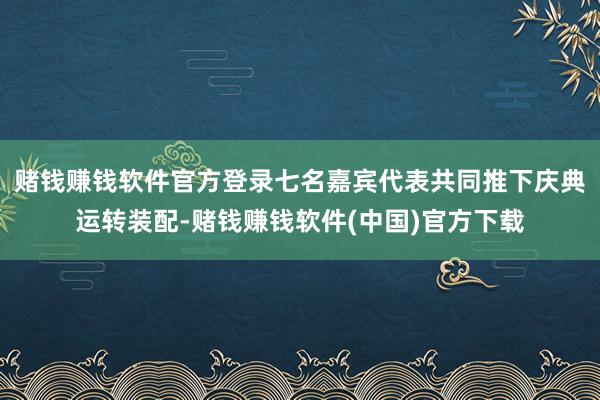 赌钱赚钱软件官方登录七名嘉宾代表共同推下庆典运转装配-赌钱赚钱软件(中国)官方下载