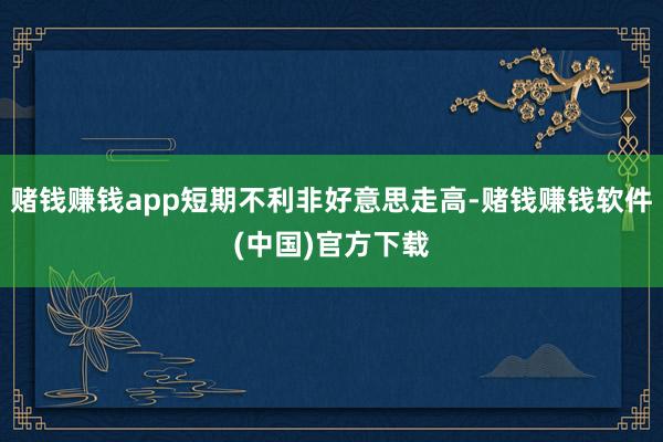 赌钱赚钱app短期不利非好意思走高-赌钱赚钱软件(中国)官方下载