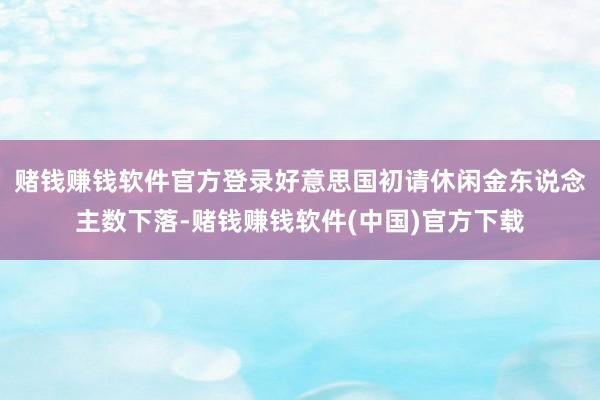 赌钱赚钱软件官方登录好意思国初请休闲金东说念主数下落-赌钱赚钱软件(中国)官方下载