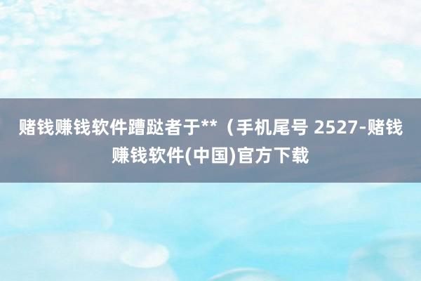 赌钱赚钱软件蹧跶者于**（手机尾号 2527-赌钱赚钱软件(中国)官方下载