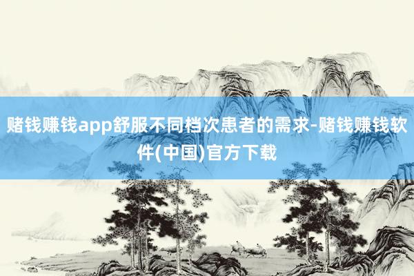 赌钱赚钱app舒服不同档次患者的需求-赌钱赚钱软件(中国)官方下载