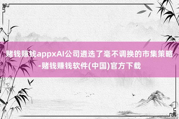 赌钱赚钱appxAI公司遴选了毫不调换的市集策略-赌钱赚钱软件(中国)官方下载