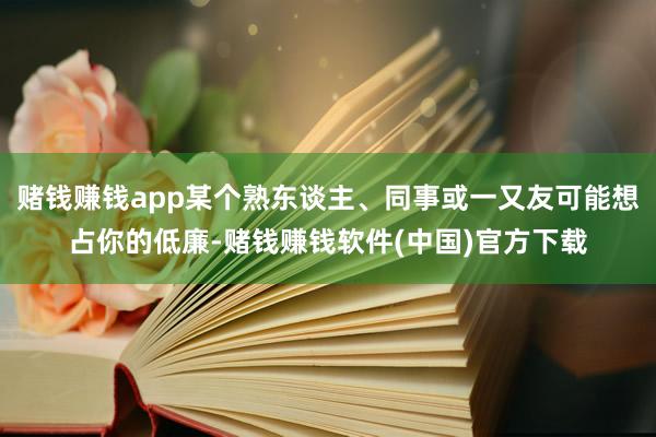 赌钱赚钱app某个熟东谈主、同事或一又友可能想占你的低廉-赌钱赚钱软件(中国)官方下载