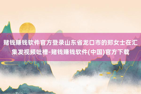 赌钱赚钱软件官方登录山东省龙口市的郑女士在汇集发视频吐槽-赌钱赚钱软件(中国)官方下载