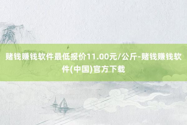 赌钱赚钱软件最低报价11.00元/公斤-赌钱赚钱软件(中国)官方下载