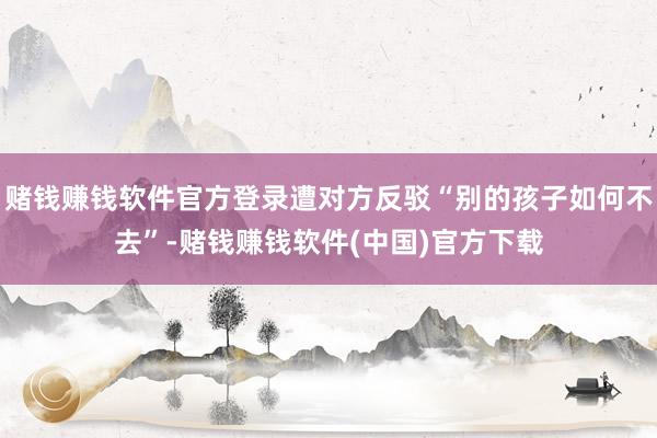 赌钱赚钱软件官方登录遭对方反驳“别的孩子如何不去”-赌钱赚钱软件(中国)官方下载