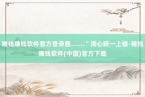 赌钱赚钱软件官方登录茜……”周心妍一上楼-赌钱赚钱软件(中国)官方下载