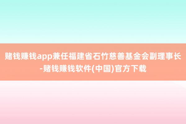 赌钱赚钱app兼任福建省石竹慈善基金会副理事长-赌钱赚钱软件(中国)官方下载