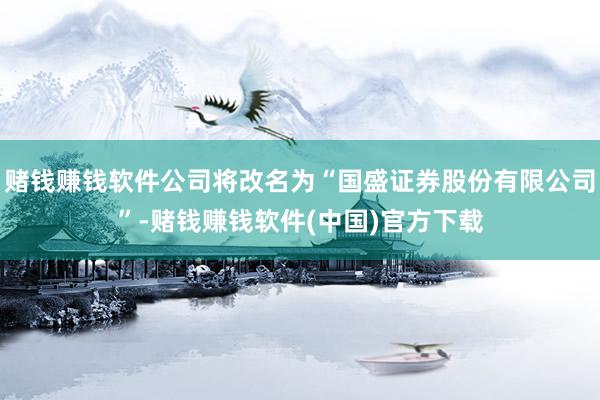 赌钱赚钱软件公司将改名为“国盛证券股份有限公司”-赌钱赚钱软件(中国)官方下载