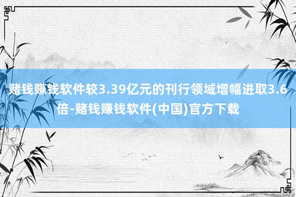 赌钱赚钱软件较3.39亿元的刊行领域增幅进取3.6倍-赌钱赚钱软件(中国)官方下载
