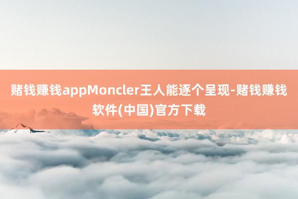 赌钱赚钱appMoncler王人能逐个呈现-赌钱赚钱软件(中国)官方下载
