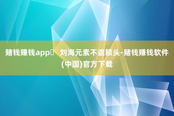 赌钱赚钱app⓶ 刘海元素不遮额头-赌钱赚钱软件(中国)官方下载