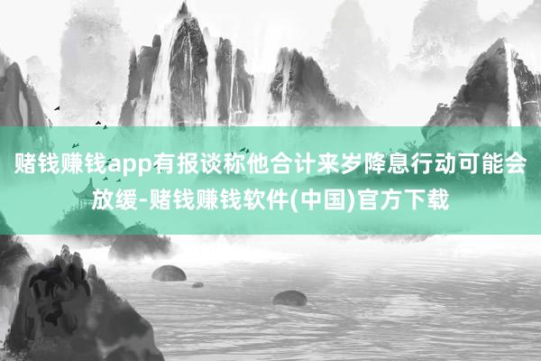赌钱赚钱app有报谈称他合计来岁降息行动可能会放缓-赌钱赚钱软件(中国)官方下载