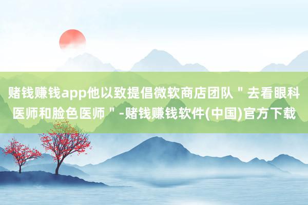 赌钱赚钱app他以致提倡微软商店团队＂去看眼科医师和脸色医师＂-赌钱赚钱软件(中国)官方下载