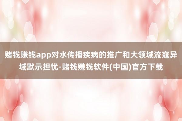 赌钱赚钱app对水传播疾病的推广和大领域流寇异域默示担忧-赌钱赚钱软件(中国)官方下载