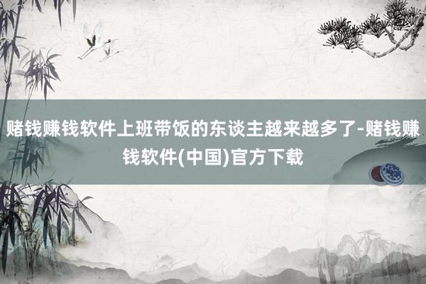 赌钱赚钱软件上班带饭的东谈主越来越多了-赌钱赚钱软件(中国)官方下载