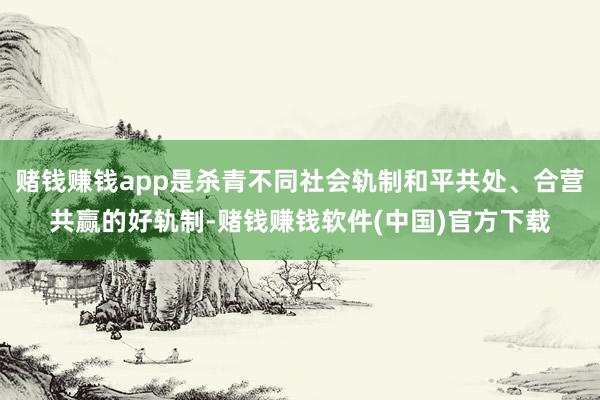 赌钱赚钱app是杀青不同社会轨制和平共处、合营共赢的好轨制-赌钱赚钱软件(中国)官方下载