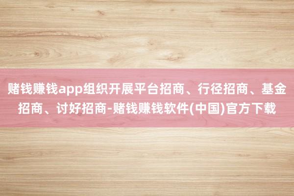 赌钱赚钱app组织开展平台招商、行径招商、基金招商、讨好招商-赌钱赚钱软件(中国)官方下载